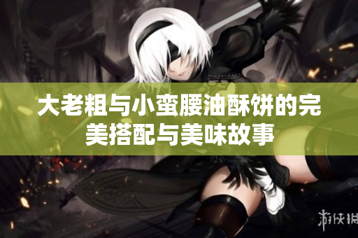 大老粗与小蛮腰油酥饼的完美搭配与美味故事