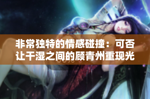 非常独特的情感碰撞：可否让干湿之间的顾青州重现光彩