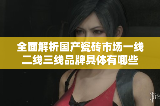全面解析国产瓷砖市场一线二线三线品牌具体有哪些
