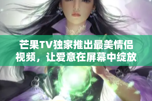 芒果TV独家推出最美情侣视频，让爱意在屏幕中绽放