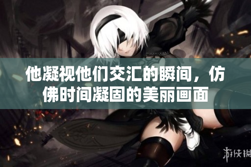 他凝视他们交汇的瞬间，仿佛时间凝固的美丽画面