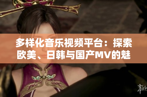 多样化音乐视频平台：探索欧美、日韩与国产MV的魅力与风格
