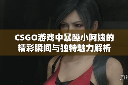 CSGO游戏中暴躁小阿姨的精彩瞬间与独特魅力解析