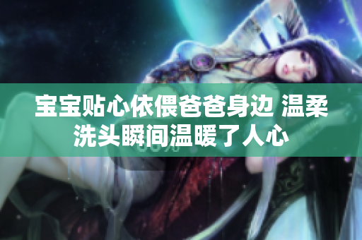 宝宝贴心依偎爸爸身边 温柔洗头瞬间温暖了人心
