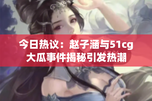 今日热议：赵子涵与51cg大瓜事件揭秘引发热潮