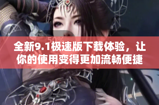 全新9.1极速版下载体验，让你的使用变得更加流畅便捷