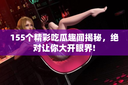 155个精彩吃瓜趣闻揭秘，绝对让你大开眼界!