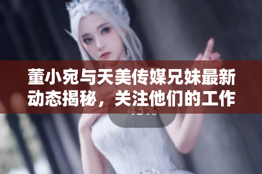 董小宛与天美传媒兄妹最新动态揭秘，关注他们的工作与生活