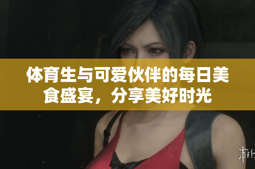 体育生与可爱伙伴的每日美食盛宴，分享美好时光