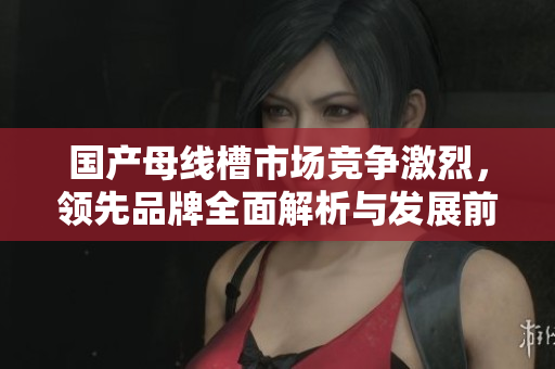 国产母线槽市场竞争激烈，领先品牌全面解析与发展前景