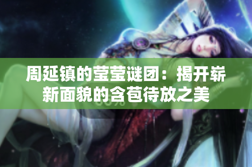 周延镇的莹莹谜团：揭开崭新面貌的含苞待放之美