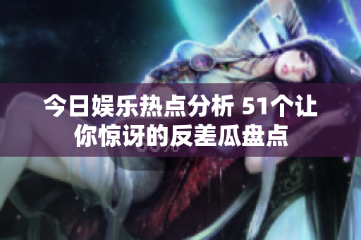 今日娱乐热点分析 51个让你惊讶的反差瓜盘点