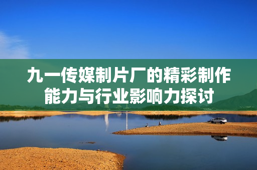 九一传媒制片厂的精彩制作能力与行业影响力探讨