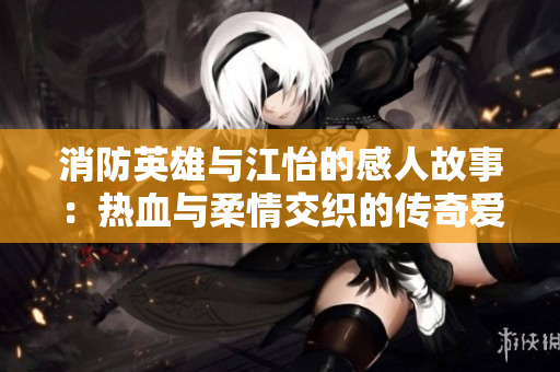 消防英雄与江怡的感人故事：热血与柔情交织的传奇爱情