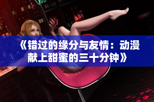 《错过的缘分与友情：动漫献上甜蜜的三十分钟》