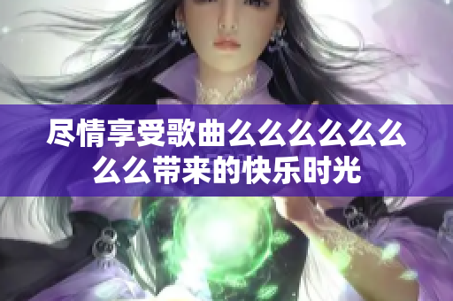 尽情享受歌曲么么么么么么么么带来的快乐时光