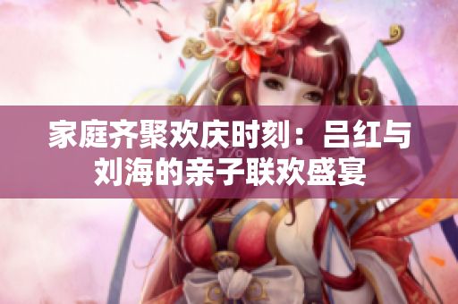 家庭齐聚欢庆时刻：吕红与刘海的亲子联欢盛宴