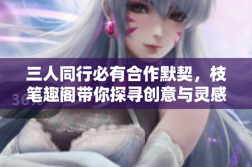三人同行必有合作默契，枝笔趣阁带你探寻创意与灵感