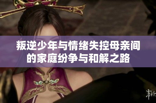 叛逆少年与情绪失控母亲间的家庭纷争与和解之路