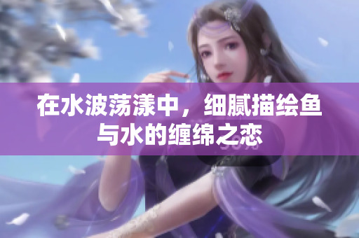 在水波荡漾中，细腻描绘鱼与水的缠绵之恋
