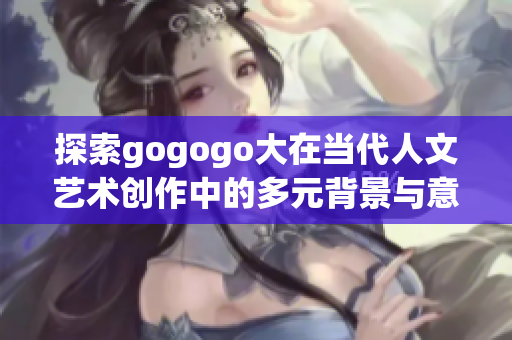 探索gogogo大在当代人文艺术创作中的多元背景与意义