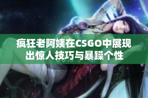 疯狂老阿姨在CSGO中展现出惊人技巧与暴躁个性