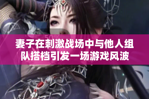 妻子在刺激战场中与他人组队搭档引发一场游戏风波