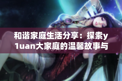 和谐家庭生活分享：探索y1uan大家庭的温馨故事与经验