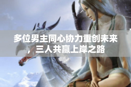 多位男主同心协力重创未来，三人共赢上岸之路