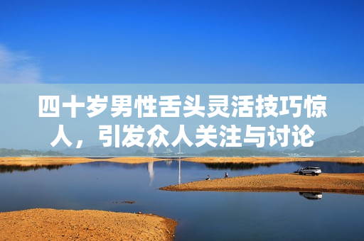 四十岁男性舌头灵活技巧惊人，引发众人关注与讨论