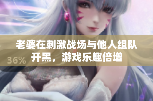 老婆在刺激战场与他人组队开黑，游戏乐趣倍增