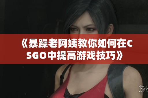 《暴躁老阿姨教你如何在CSGO中提高游戏技巧》
