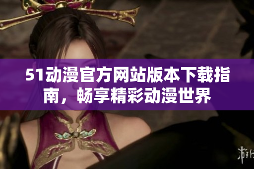 51动漫官方网站版本下载指南，畅享精彩动漫世界