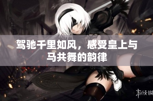 驾驰千里如风，感受皇上与马共舞的韵律
