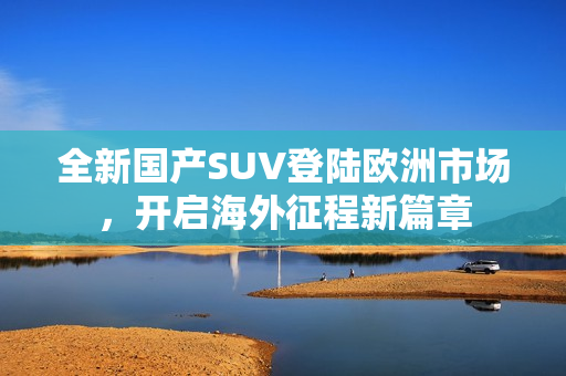 全新国产SUV登陆欧洲市场，开启海外征程新篇章