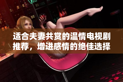 适合夫妻共赏的温情电视剧推荐，增进感情的绝佳选择