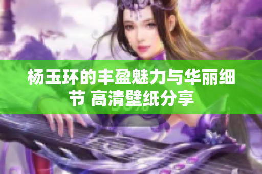 杨玉环的丰盈魅力与华丽细节 高清壁纸分享