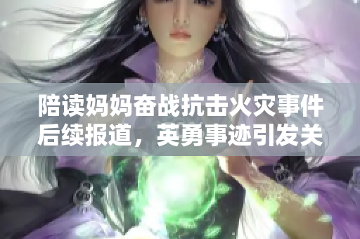 陪读妈妈奋战抗击火灾事件后续报道，英勇事迹引发关注
