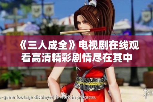 《三人成全》电视剧在线观看高清精彩剧情尽在其中