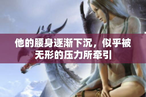 他的腰身逐渐下沉，似乎被无形的压力所牵引