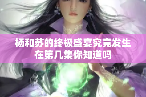 杨和苏的终极盛宴究竟发生在第几集你知道吗