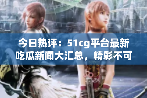 今日热评：51cg平台最新吃瓜新闻大汇总，精彩不可错过