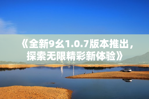 《全新9幺1.0.7版本推出，探索无限精彩新体验》