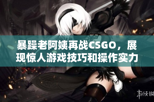 暴躁老阿姨再战CSGO，展现惊人游戏技巧和操作实力