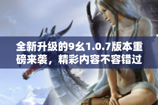 全新升级的9幺1.0.7版本重磅来袭，精彩内容不容错过