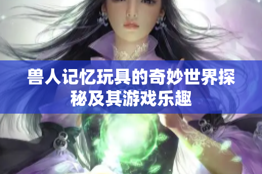 兽人记忆玩具的奇妙世界探秘及其游戏乐趣
