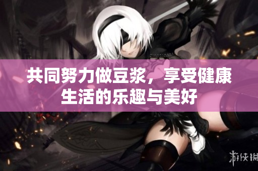 共同努力做豆浆，享受健康生活的乐趣与美好