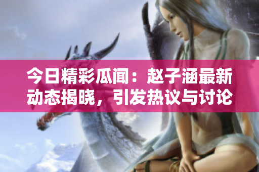 今日精彩瓜闻：赵子涵最新动态揭晓，引发热议与讨论