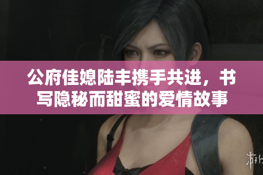 公府佳媳陆丰携手共进，书写隐秘而甜蜜的爱情故事