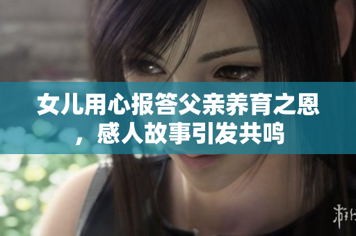 女儿用心报答父亲养育之恩，感人故事引发共鸣